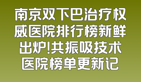 南京双下巴治疗权威医院排行榜新鲜出炉！共振吸技术医院榜单更新记
