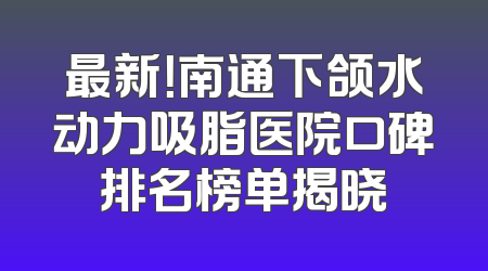 最新！南通下颌水动力吸脂医院口碑排名榜单揭晓