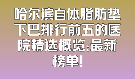 哈尔滨自体脂肪垫下巴排行前五的医院精选概览：最新榜单！