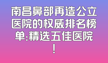 南昌鼻部再造公立医院的权威排名榜单：精选五佳医院！