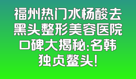 福州热门水杨酸去黑头整形美容医院口碑大揭秘：名韩独占鳌头！