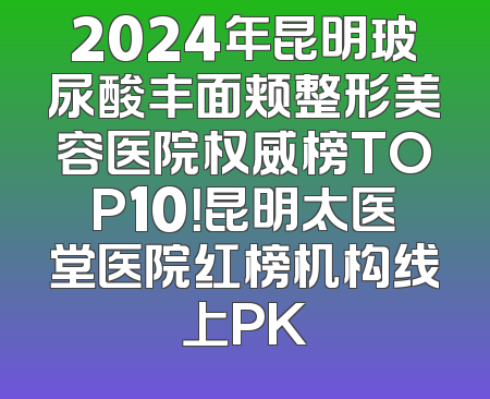 2024年昆明玻尿酸丰面颊整形美容医院权威榜TOP10！昆明太医堂医院红榜机构线上PK