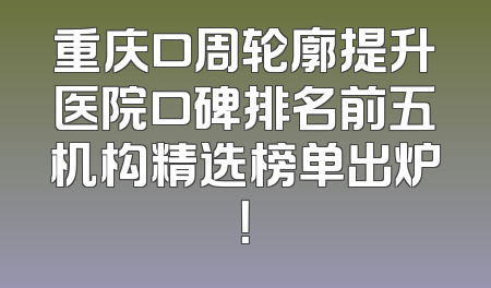 重庆口周轮廓提升医院口碑排名前五机构精选榜单出炉！
