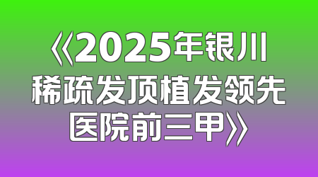 《2025年银川稀疏发顶植发领先医院前三甲》
