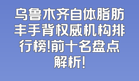 乌鲁木齐自体脂肪丰手背权威机构排行榜！前十名盘点解析！