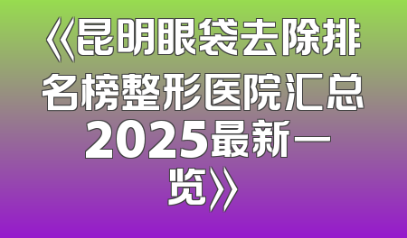 《昆明眼袋去除排名榜整形医院汇总 2025最新一览》