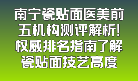 南宁瓷贴面医美前五机构测评解析！权威排名指南了解瓷贴面技艺高度