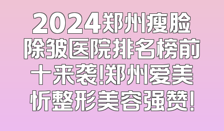 2024郑州瘦脸除皱医院排名榜前十来袭！郑州爱美忻整形美容强赞！