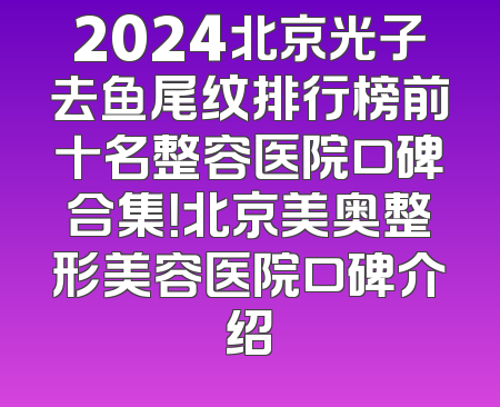 2024北京光子去鱼尾纹排行榜前十名整容医院口碑合集！北京美奥整形美容医院口碑介绍