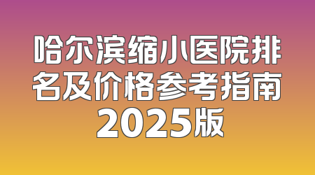 哈尔滨缩小医院排名及价格参考指南 2025版