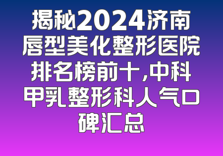 揭秘2024济南唇型美化整形医院排名榜前十，中科甲乳整形科人气口碑汇总