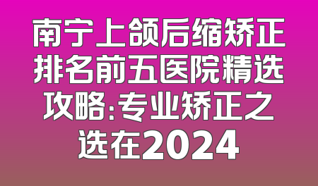 南宁上颌后缩矫正排名前五医院精选攻略：专业矫正之选在2024