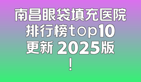 南昌眼袋填充医院排行榜top10更新 2025版！