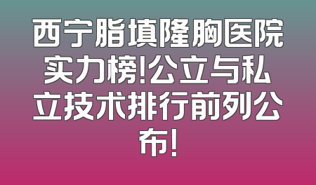 西宁脂填隆胸医院实力榜！公立与私立技术排行前列公布！