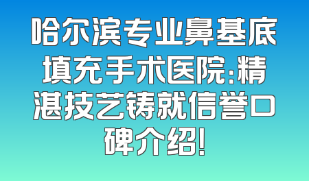 哈尔滨专业鼻基底填充手术医院：精湛技艺铸就信誉口碑介绍！