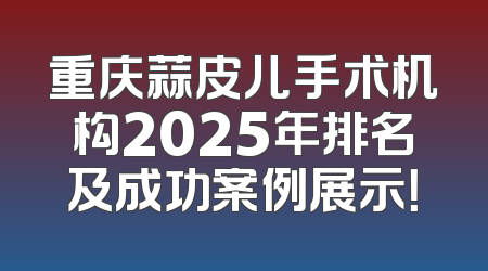重庆蒜皮儿手术机构2025年排名及成功案例展示！