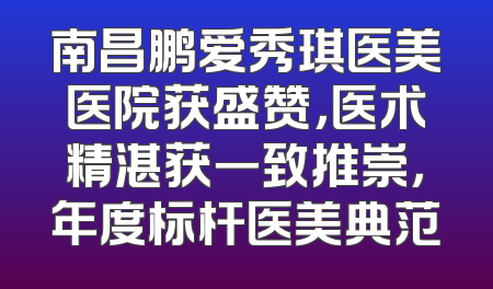 南昌鹏爱秀琪医美医院获盛赞，医术精湛获一致推崇，年度标杆医美典范
