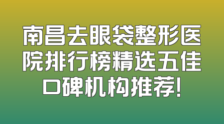南昌去眼袋整形医院排行榜精选五佳口碑机构推荐！