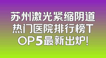 苏州激光紧缩阴道热门医院排行榜TOP5最新出炉！