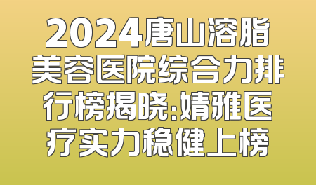 2024唐山溶脂美容医院综合力排行榜揭晓：婧雅医疗实力稳健上榜