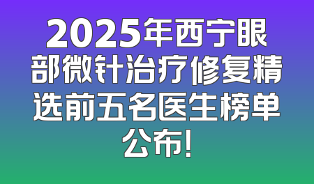 2025年西宁眼部微针治疗修复精选前五名医生榜单公布！