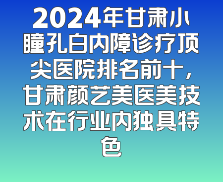 2024年甘肃小瞳孔白内障诊疗顶尖医院排名前十，甘肃颜艺美医美技术在行业内独具特色