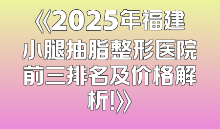 《2025年福建小腿抽脂整形医院前三排名及价格解析！》