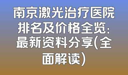 南京激光治疗医院排名及价格全览：最新资料分享（全面解读）