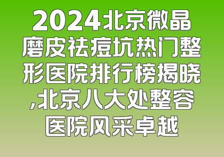 2024北京微晶磨皮祛痘坑热门整形医院排行榜揭晓，北京八大处整容医院风采卓越