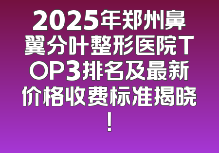 2025年郑州鼻翼分叶整形医院TOP3排名及最新价格收费标准揭晓！