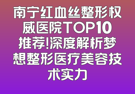 南宁红血丝整形权威医院TOP10推荐！深度解析梦想整形医疗美容技术实力