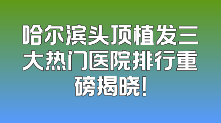 哈尔滨头顶植发三大热门医院排行重磅揭晓！