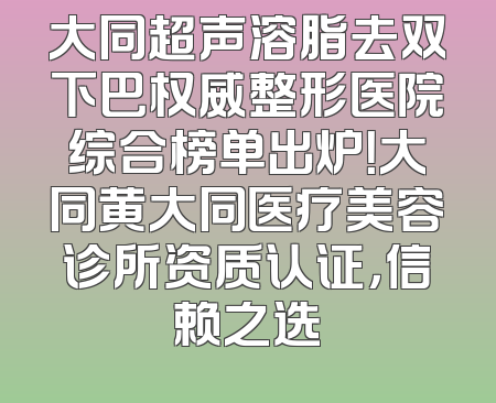 大同超声溶脂去双下巴权威整形医院综合榜单出炉！大同黄大同医疗美容诊所资质认证，信赖之选