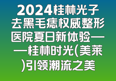 2024桂林光子去黑毛痣权威整形医院夏日新体验——桂林时光（美莱）引领潮流之美