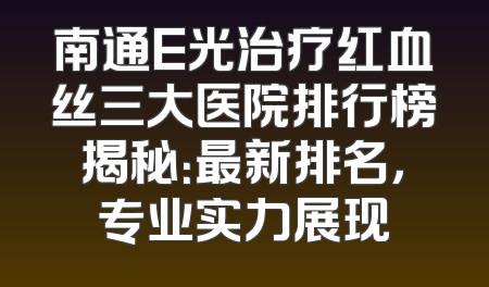 南通E光治疗红血丝三大医院排行榜揭秘：最新排名，专业实力展现