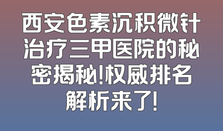 西安色素沉积微针治疗三甲医院的秘密揭秘！权威排名解析来了！