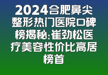 2024合肥鼻尖整形热门医院口碑榜揭秘：崔劲松医疗美容性价比高居榜首