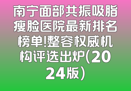 南宁面部共振吸脂瘦脸医院最新排名榜单！整容权威机构评选出炉（2024版）