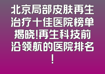 北京局部皮肤再生治疗十佳医院榜单揭晓！再生科技前沿领航的医院排名！