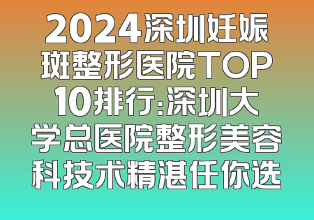 2024深圳妊娠斑整形医院TOP10排行：深圳大学总医院整形美容科技术精湛任你选