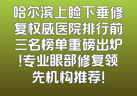 哈尔滨上睑下垂修复权威医院排行前三名榜单重磅出炉！专业眼部修复领先机构推荐！