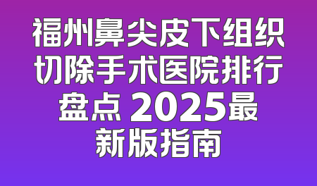 福州鼻尖皮下组织切除手术医院排行盘点 2025最新版指南