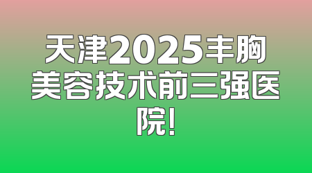 天津2025丰胸美容技术前三强医院！