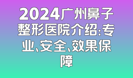 2024广州鼻子整形医院介绍：专业、安全、效果保障
