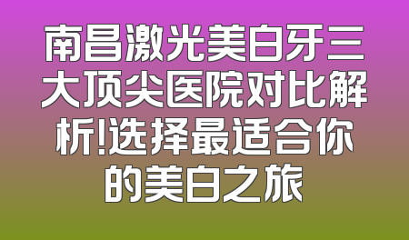 南昌激光美白牙三大顶尖医院对比解析！选择最适合你的美白之旅
