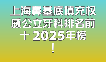 上海鼻基底填充权威公立牙科排名前十 2025年榜！