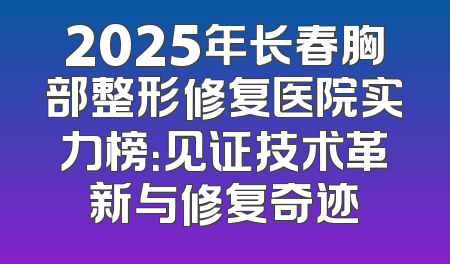 2025年长春胸部整形修复医院实力榜：见证技术革新与修复奇迹