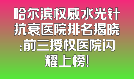 哈尔滨权威水光针抗衰医院排名揭晓：前三授权医院闪耀上榜！