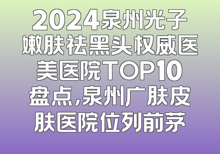 2024泉州光子嫩肤祛黑头权威医美医院TOP10盘点，泉州广肤皮肤医院位列前茅