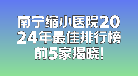 南宁缩小医院2024年最佳排行榜前5家揭晓！